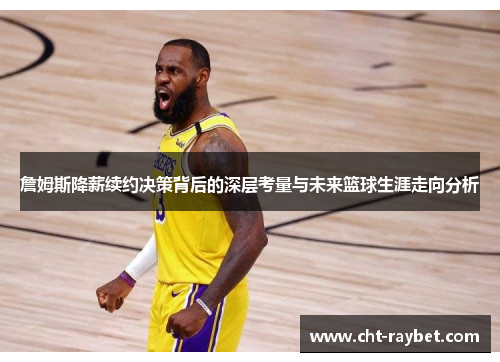 詹姆斯降薪续约决策背后的深层考量与未来篮球生涯走向分析