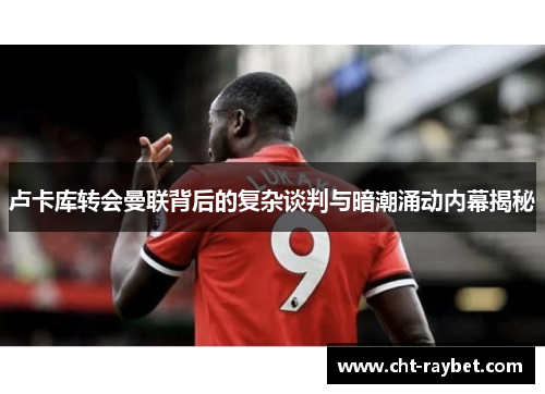 卢卡库转会曼联背后的复杂谈判与暗潮涌动内幕揭秘