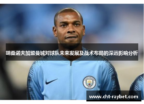 胡桑诺夫加盟曼城对球队未来发展及战术布局的深远影响分析