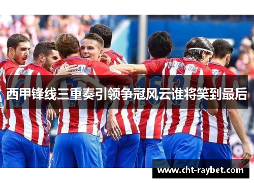 西甲锋线三重奏引领争冠风云谁将笑到最后